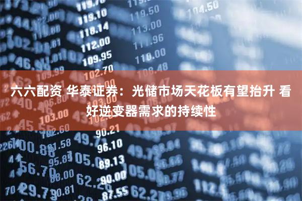 六六配资 华泰证券：光储市场天花板有望抬升 看好逆变器需求的持续性