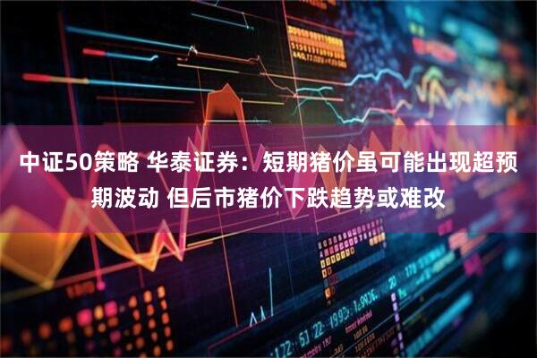 中证50策略 华泰证券：短期猪价虽可能出现超预期波动 但后市猪价下跌趋势或难改