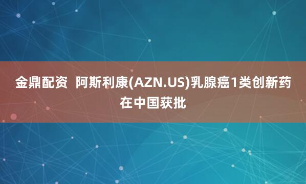 金鼎配资  阿斯利康(AZN.US)乳腺癌1类创新药在中国获批