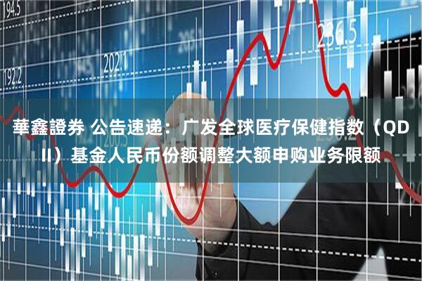 華鑫證券 公告速递:广发全球医疗保健指数(QDII)基金人民币份额调整大额申购业务限额