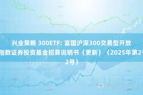 兴业策略 300ETF: 富国沪深300交易型开放式指数证券投资基金招募说明书(更新)(2025年第2号)