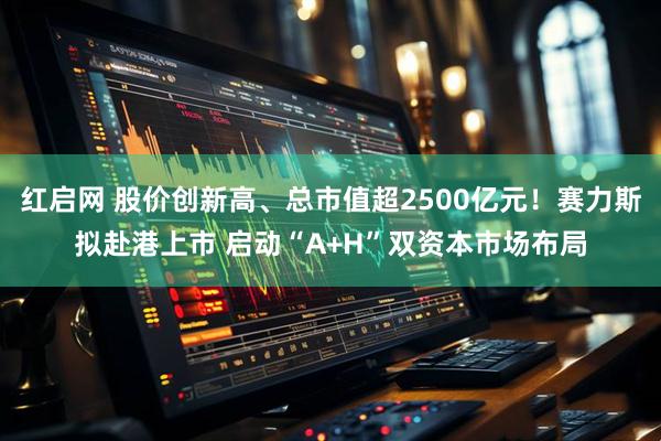 红启网 股价创新高、总市值超2500亿元!赛力斯拟赴港上市 启动“A+H”双资本市场布局