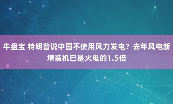 牛盘宝 特朗普说中国不使用风力发电？去年风电新增装机已是火电的1.5倍