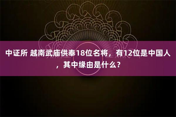 中证所 越南武庙供奉18位名将，有12位是中国人，其中缘由是什么？