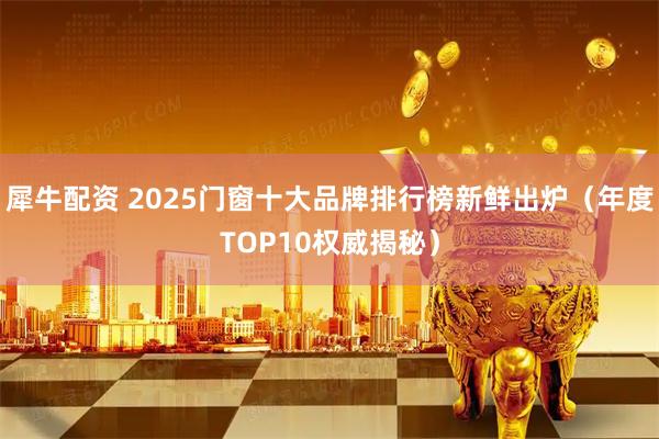 犀牛配资 2025门窗十大品牌排行榜新鲜出炉(年度TOP10权威揭秘)