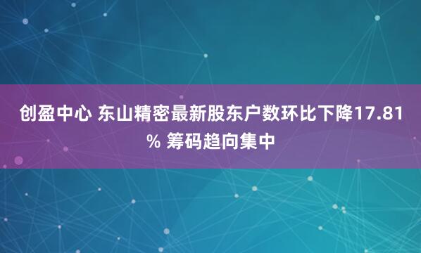 创盈中心 东山精密最新股东户数环比下降17.81% 筹码趋向集中