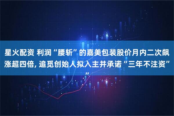 星火配资 利润“腰斩”的嘉美包装股价月内二次飙涨超四倍, 追觅创始人拟入主并承诺“三年不注资”