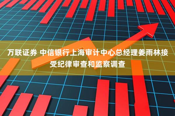 万联证券 中信银行上海审计中心总经理姜雨林接受纪律审查和监察调查
