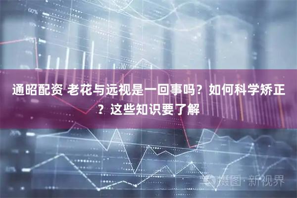 通昭配资 老花与远视是一回事吗？如何科学矫正？这些知识要了解