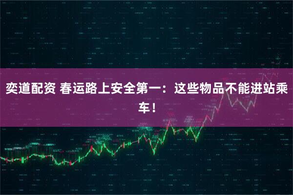 奕道配资 春运路上安全第一：这些物品不能进站乘车！