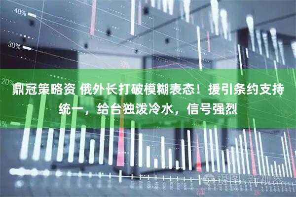 鼎冠策略资 俄外长打破模糊表态！援引条约支持统一，给台独泼冷水，信号强烈