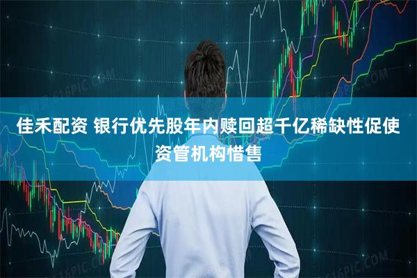 佳禾配资 银行优先股年内赎回超千亿稀缺性促使资管机构惜售