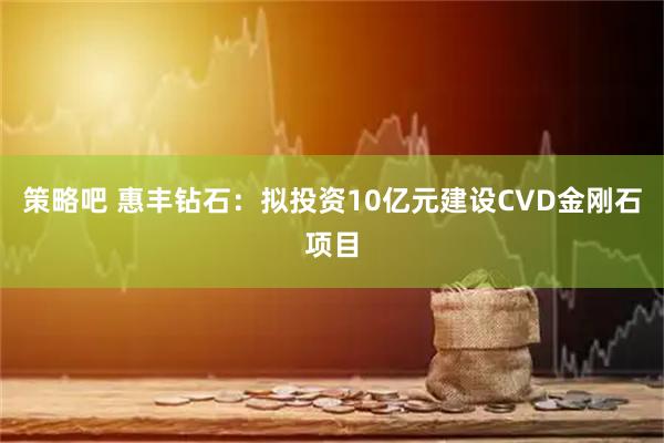 策略吧 惠丰钻石：拟投资10亿元建设CVD金刚石项目