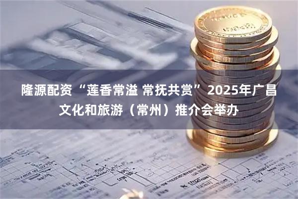 隆源配资 “莲香常溢 常抚共赏” 2025年广昌文化和旅游（常州）推介会举办