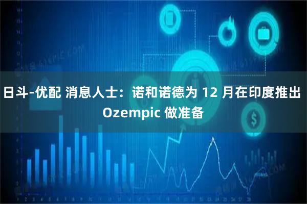 日斗-优配 消息人士：诺和诺德为 12 月在印度推出 Ozempic 做准备