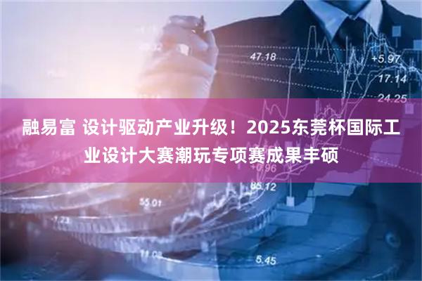融易富 设计驱动产业升级！2025东莞杯国际工业设计大赛潮玩专项赛成果丰硕
