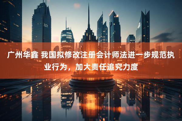 广州华鑫 我国拟修改注册会计师法进一步规范执业行为，加大责任追究力度