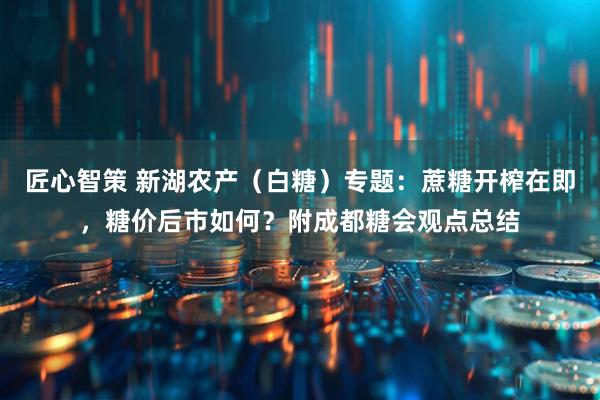 匠心智策 新湖农产（白糖）专题：蔗糖开榨在即，糖价后市如何？附成都糖会观点总结
