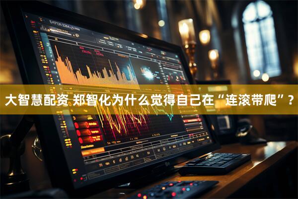 大智慧配资 郑智化为什么觉得自己在“连滚带爬”？