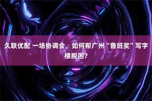 久联优配 一场协调会，如何帮广州“鲁班奖”写字楼脱困？