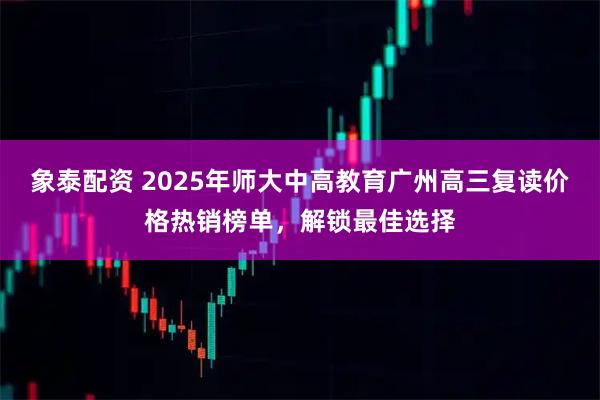 象泰配资 2025年师大中高教育广州高三复读价格热销榜单，解锁最佳选择