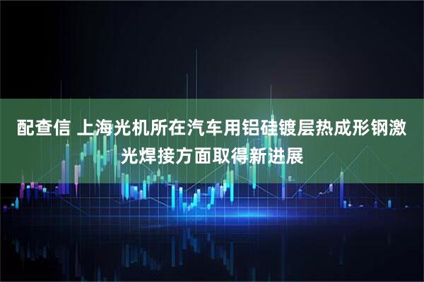 配查信 上海光机所在汽车用铝硅镀层热成形钢激光焊接方面取得新进展