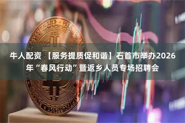 牛人配资 【服务提质促和谐】石首市举办2026年“春风行动”暨返乡人员专场招聘会