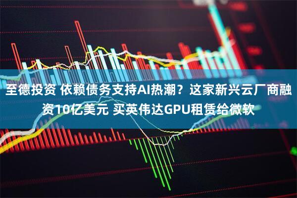 至德投资 依赖债务支持AI热潮？这家新兴云厂商融资10亿美元 买英伟达GPU租赁给微软